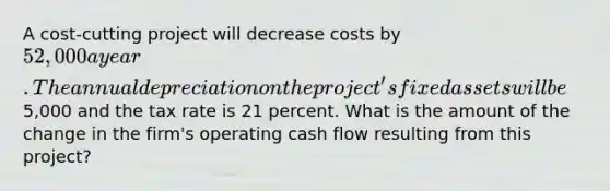 A cost-cutting project will decrease costs by 52,000 a year. The annual depreciation on the project's fixed assets will be5,000 and the tax rate is 21 percent. What is the amount of the change in the firm's operating cash flow resulting from this project?