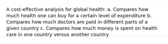 A cost-effective analysis for global health: a. Compares how much health one can buy for a certain level of expenditure b. Compares how much doctors are paid in different parts of a given country c. Compares how much money is spent on health care in one country versus another country