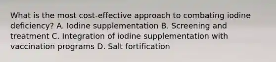 What is the most cost-effective approach to combating iodine deficiency? A. Iodine supplementation B. Screening and treatment C. Integration of iodine supplementation with vaccination programs D. Salt fortification