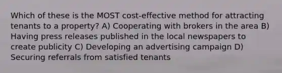 Which of these is the MOST cost-effective method for attracting tenants to a property? A) Cooperating with brokers in the area B) Having press releases published in the local newspapers to create publicity C) Developing an advertising campaign D) Securing referrals from satisfied tenants