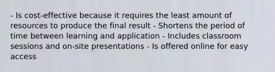 - Is cost-effective because it requires the least amount of resources to produce the final result - Shortens the period of time between learning and application - Includes classroom sessions and on-site presentations - Is offered online for easy access