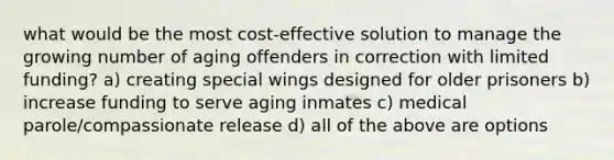 what would be the most cost-effective solution to manage the growing number of aging offenders in correction with limited funding? a) creating special wings designed for older prisoners b) increase funding to serve aging inmates c) medical parole/compassionate release d) all of the above are options