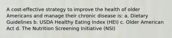 A cost-effective strategy to improve the health of older Americans and manage their chronic disease is: a. Dietary Guidelines b. USDA Healthy Eating Index (HEI) c. Older American Act d. The Nutrition Screening Initiative (NSI)