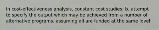 In cost-effectiveness analysis, constant cost studies: b. attempt to specify the output which may be achieved from a number of alternative programs, assuming all are funded at the same level