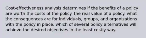 Cost-effectiveness analysis determines if the benefits of a policy are worth the costs of the policy. the real value of a policy. what the consequences are for individuals, groups, and organizations with the policy in place. which of several policy alternatives will achieve the desired objectives in the least costly way.