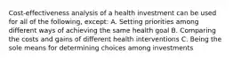 Cost-effectiveness analysis of a health investment can be used for all of the following, except: A. Setting priorities among different ways of achieving the same health goal B. Comparing the costs and gains of different health interventions C. Being the sole means for determining choices among investments