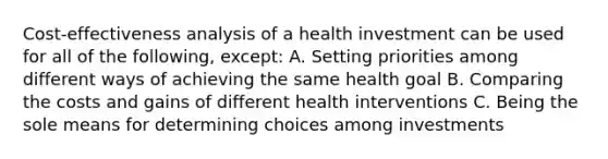 Cost-effectiveness analysis of a health investment can be used for all of the following, except: A. Setting priorities among different ways of achieving the same health goal B. Comparing the costs and gains of different health interventions C. Being the sole means for determining choices among investments