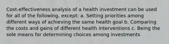 Cost-effectiveness analysis of a health investment can be used for all of the following, except: a. Setting priorities among different ways of achieving the same health goal b. Comparing the costs and gains of different health interventions c. Being the sole means for determining choices among investments