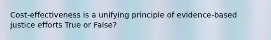 Cost-effectiveness is a unifying principle of evidence-based justice efforts True or False?