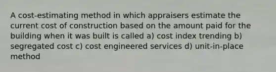 A cost-estimating method in which appraisers estimate the current cost of construction based on the amount paid for the building when it was built is called a) cost index trending b) segregated cost c) cost engineered services d) unit-in-place method