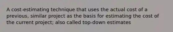 A cost-estimating technique that uses the actual cost of a previous, similar project as the basis for estimating the cost of the current project; also called top-down estimates