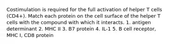 Costimulation is required for the full activation of helper T cells (CD4+). Match each protein on the cell surface of the helper T cells with the compound with which it interacts. 1. antigen determinant 2. MHC II 3. B7 protein 4. IL-1 5. B cell receptor, MHC I, CD8 protein