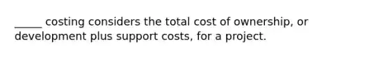 _____ costing considers the total cost of ownership, or development plus support costs, for a project.