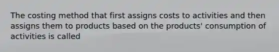 The costing method that first assigns costs to activities and then assigns them to products based on the products' consumption of activities is called