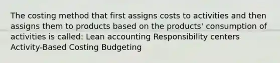 The costing method that first assigns costs to activities and then assigns them to products based on the products' consumption of activities is called: Lean accounting Responsibility centers Activity-Based Costing Budgeting