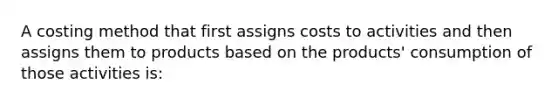 A costing method that first assigns costs to activities and then assigns them to products based on the products' consumption of those activities is: