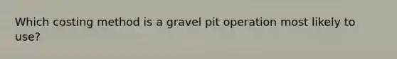 Which costing method is a gravel pit operation most likely to use?