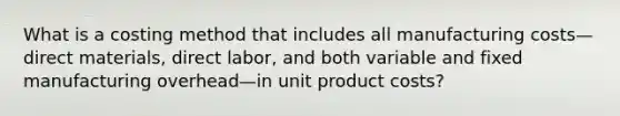 What is a costing method that includes all manufacturing costs—direct materials, direct labor, and both variable and fixed manufacturing overhead—in unit product costs?