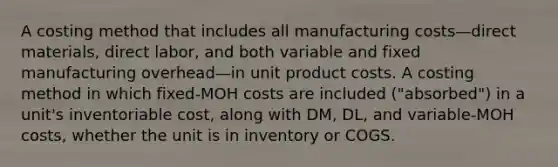 A costing method that includes all manufacturing costs—direct materials, direct labor, and both variable and fixed manufacturing overhead—in unit product costs. A costing method in which fixed-MOH costs are included ("absorbed") in a unit's inventoriable cost, along with DM, DL, and variable-MOH costs, whether the unit is in inventory or COGS.