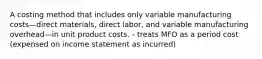 A costing method that includes only variable manufacturing costs—direct materials, direct labor, and variable manufacturing overhead—in unit product costs. - treats MFO as a period cost (expensed on income statement as incurred)