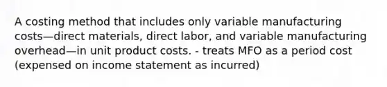 A costing method that includes only variable manufacturing costs—direct materials, direct labor, and variable manufacturing overhead—in unit product costs. - treats MFO as a period cost (expensed on <a href='https://www.questionai.com/knowledge/kCPMsnOwdm-income-statement' class='anchor-knowledge'>income statement</a> as incurred)