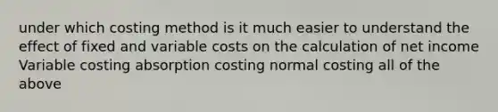 under which costing method is it much easier to understand the effect of fixed and variable costs on the calculation of net income Variable costing absorption costing normal costing all of the above