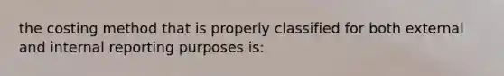 the costing method that is properly classified for both external and internal reporting purposes is: