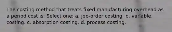 The costing method that treats fixed manufacturing overhead as a period cost is: Select one: a. job-order costing. b. variable costing. c. absorption costing. d. process costing.