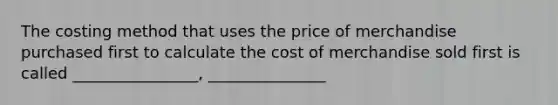 The costing method that uses the price of merchandise purchased first to calculate the cost of merchandise sold first is called ________________, _______________