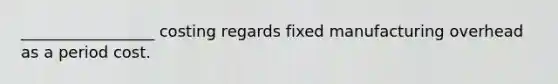 _________________ costing regards fixed manufacturing overhead as a period cost.