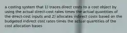 a costing system that 1) traces direct costs to a cost object by using the actual direct-cost rates times the actual quantities of the direct-cost inputs and 2) allocates indirect costs based on the budgeted indirect cost rates times the actual quantities of the cost allocation bases