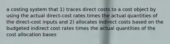 a costing system that 1) traces direct costs to a cost object by using the actual direct-cost rates times the actual quantities of the direct-cost inputs and 2) allocates indirect costs based on the budgeted indirect cost rates times the actual quantities of the cost allocation bases