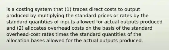 is a costing system that (1) traces direct costs to output produced by multiplying the standard prices or rates by the standard quantities of inputs allowed for actual outputs produced and (2) allocates overhead costs on the basis of the standard overhead-cost rates times the standard quantities of the allocation bases allowed for the actual outputs produced.