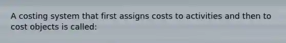 A costing system that first assigns costs to activities and then to cost objects is called: