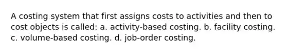 A costing system that first assigns costs to activities and then to cost objects is called: a. activity-based costing. b. facility costing. c. volume-based costing. d. job-order costing.