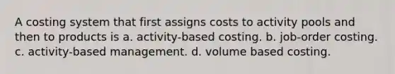 A costing system that first assigns costs to activity pools and then to products is a. activity-based costing. b. job-order costing. c. activity-based management. d. volume based costing.