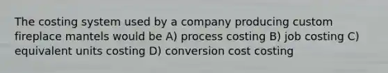 The costing system used by a company producing custom fireplace mantels would be A) process costing B) job costing C) equivalent units costing D) conversion cost costing