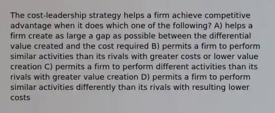 The cost-leadership strategy helps a firm achieve competitive advantage when it does which one of the following? A) helps a firm create as large a gap as possible between the differential value created and the cost required B) permits a firm to perform similar activities than its rivals with greater costs or lower value creation C) permits a firm to perform different activities than its rivals with greater value creation D) permits a firm to perform similar activities differently than its rivals with resulting lower costs