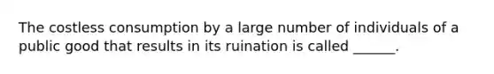 The costless consumption by a large number of individuals of a public good that results in its ruination is called ______.