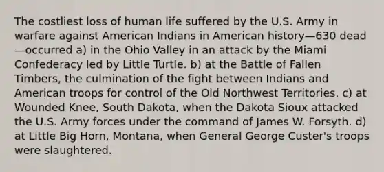 The costliest loss of human life suffered by the U.S. Army in warfare against American Indians in American history—630 dead—occurred a) in the Ohio Valley in an attack by the Miami Confederacy led by Little Turtle. b) at the Battle of Fallen Timbers, the culmination of the fight between Indians and American troops for control of the Old Northwest Territories. c) at Wounded Knee, South Dakota, when the Dakota Sioux attacked the U.S. Army forces under the command of James W. Forsyth. d) at Little Big Horn, Montana, when General George Custer's troops were slaughtered.