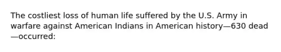 The costliest loss of human life suffered by the U.S. Army in warfare against American Indians in American history—630 dead—occurred: