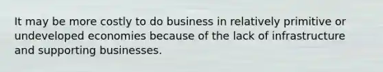 It may be more costly to do business in relatively primitive or undeveloped economies because of the lack of infrastructure and supporting businesses.