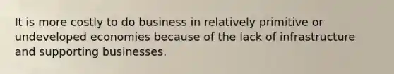 It is more costly to do business in relatively primitive or undeveloped economies because of the lack of infrastructure and supporting businesses.