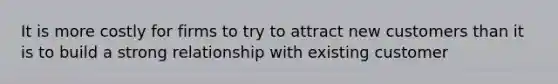 It is more costly for firms to try to attract new customers than it is to build a strong relationship with existing customer