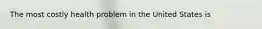 The most costly health problem in the United States is