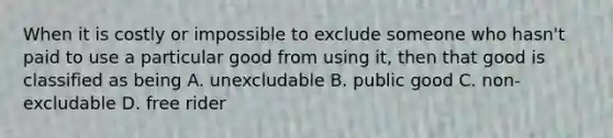 When it is costly or impossible to exclude someone who hasn't paid to use a particular good from using it, then that good is classified as being A. unexcludable B. public good C. non-excludable D. free rider