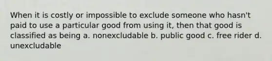 When it is costly or impossible to exclude someone who hasn't paid to use a particular good from using it, then that good is classified as being a. nonexcludable b. public good c. free rider d. unexcludable