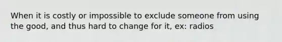 When it is costly or impossible to exclude someone from using the good, and thus hard to change for it, ex: radios