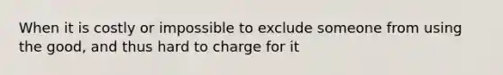 When it is costly or impossible to exclude someone from using the good, and thus hard to charge for it