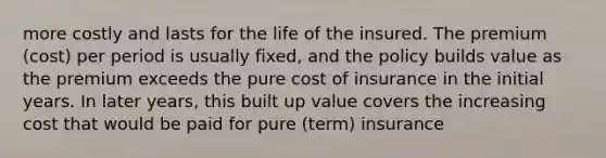 more costly and lasts for the life of the insured. The premium (cost) per period is usually fixed, and the policy builds value as the premium exceeds the pure cost of insurance in the initial years. In later years, this built up value covers the increasing cost that would be paid for pure (term) insurance